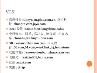 VCS 联想投资 :tianya.cn,piao.com.cn, 点击科技 ,zhaopin.com,joyo.com intel 投资 :asiainfo,ut,longshine,sohu 今日资本：网易 , 真功夫 , 德青源 , 相宜木草 ,chinahr,360buy,tudou.com SIG:kooxoo,zhanzuo.com, 巨人教育 ,56.com,51.com,weaklink,jrj,homeinns 联创策源： kooxoo,douban,zhuaxia,ucweb 北极光： kaixin001,baihe.com 红鼎 :mayi.com 凯雷 : ctrip 