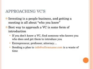APPROACHING VC’S Investing is a people business, and getting a meeting is all about “who you know” Best way to approach a VC is some form of introduction If you don’t know a VC, find someone who knows you who does and get them to introduce you Entrepreneur, professor, attorney… Sending a plan to  [email_address]  is a waste of time 
