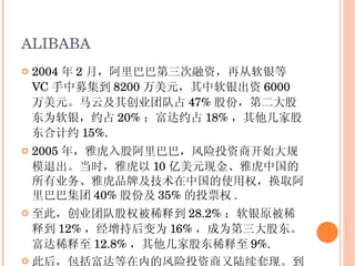 ALIBABA 2004 年 2 月，阿里巴巴第三次融资，再从软银等 VC 手中募集到 8200 万美元，其中软银出资 6000 万美元。马云及其创业团队占 47% 股份，第二大股东为软银，约占 20% ；富达约占 18% ，其他几家股东合计约 15%. 2005 年，雅虎入股阿里巴巴，风险投资商开始大规模退出。当时，雅虎以 10 亿美元现金、雅虎中国的所有业务、雅虎品牌及技术在中国的使用权，换取阿里巴巴集团 40% 股份及 35% 的投票权 . 至此，创业团队股权被稀释到 28.2% ；软银原被稀释到 12% ，经增持后变为 16% ，成为第三大股东。富达稀释至 12.8% ，其他几家股东稀释至 9%. 此后，包括富达等在内的风险投资商又陆续套现。到阿里巴巴上市之前，只有软银一家 VC 还一直在阿里巴巴的股份中牢牢占据主要地位，其他 VC 已经全部退出 