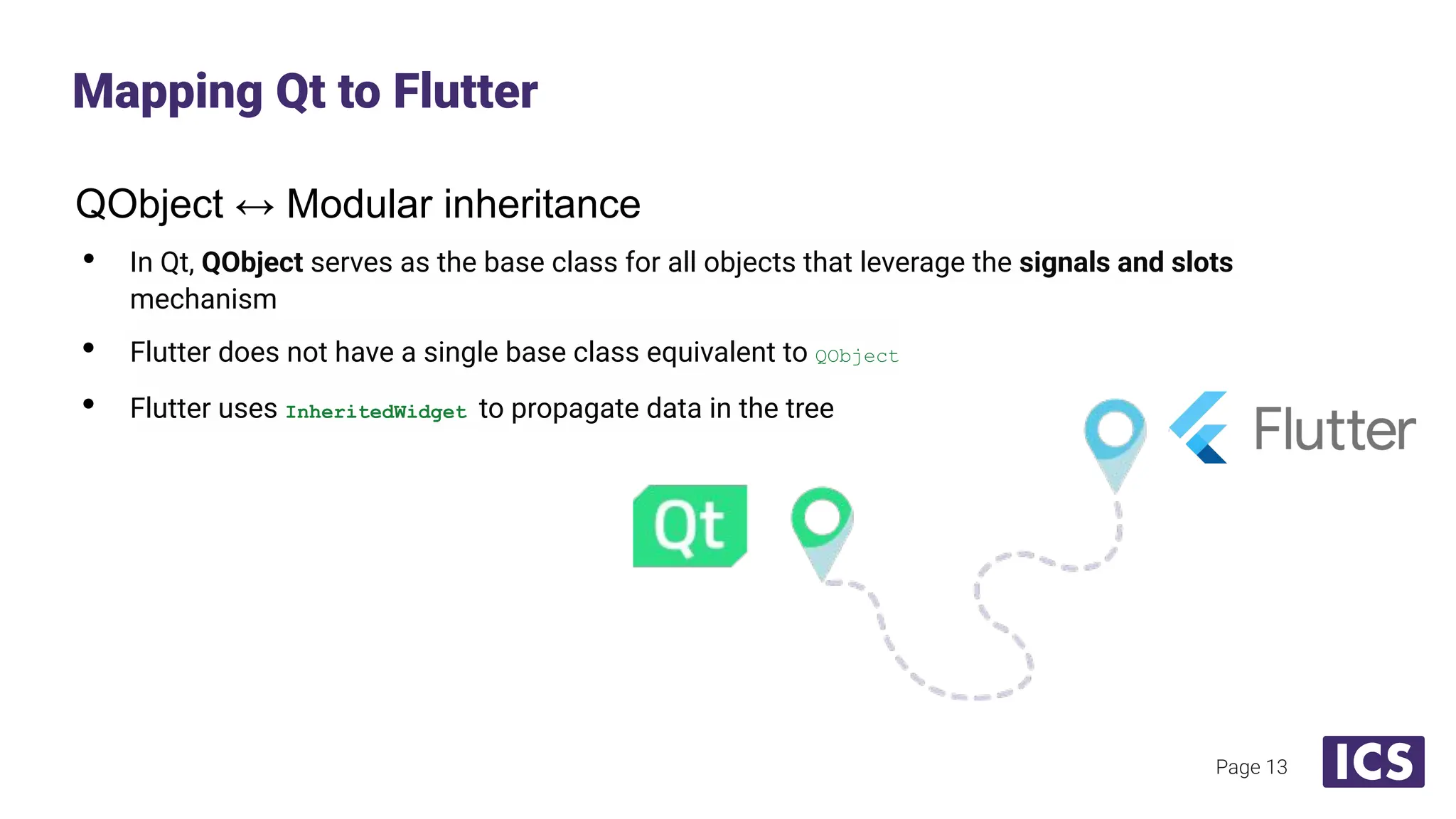 QObject ↔ Modular inheritance
• In Qt, QObject serves as the base class for all objects that leverage the signals and slots
mechanism
• Flutter does not have a single base class equivalent to QObject
• Flutter uses InheritedWidget to propagate data in the tree
Mapping Qt to Flutter
Page 13
 