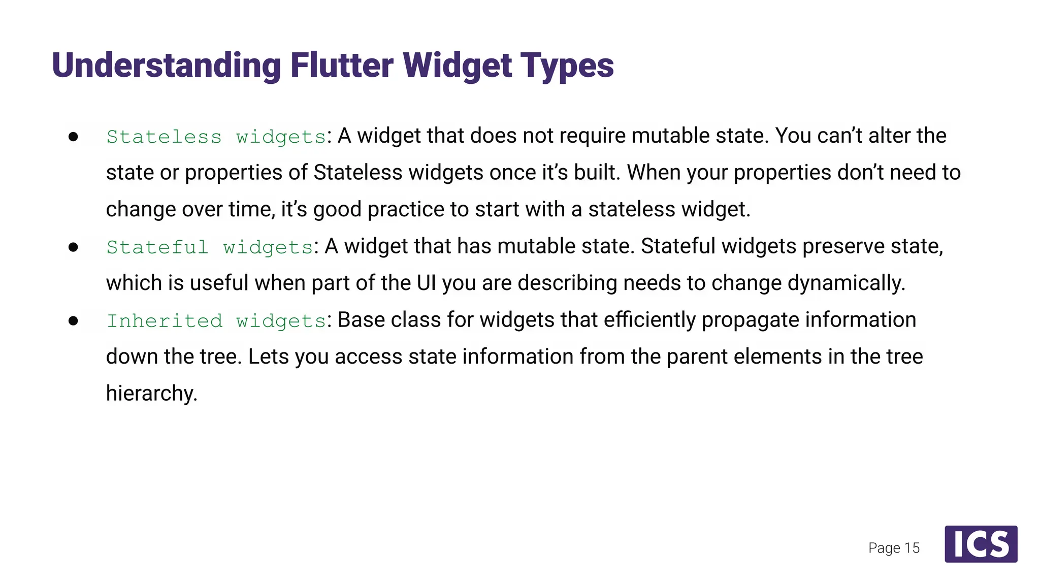 ● Stateless widgets: A widget that does not require mutable state. You can’t alter the
state or properties of Stateless widgets once it’s built. When your properties don’t need to
change over time, it’s good practice to start with a stateless widget.
● Stateful widgets: A widget that has mutable state. Stateful widgets preserve state,
which is useful when part of the UI you are describing needs to change dynamically.
● Inherited widgets: Base class for widgets that eﬃciently propagate information
down the tree. Lets you access state information from the parent elements in the tree
hierarchy.
Understanding Flutter Widget Types
Page 15
 