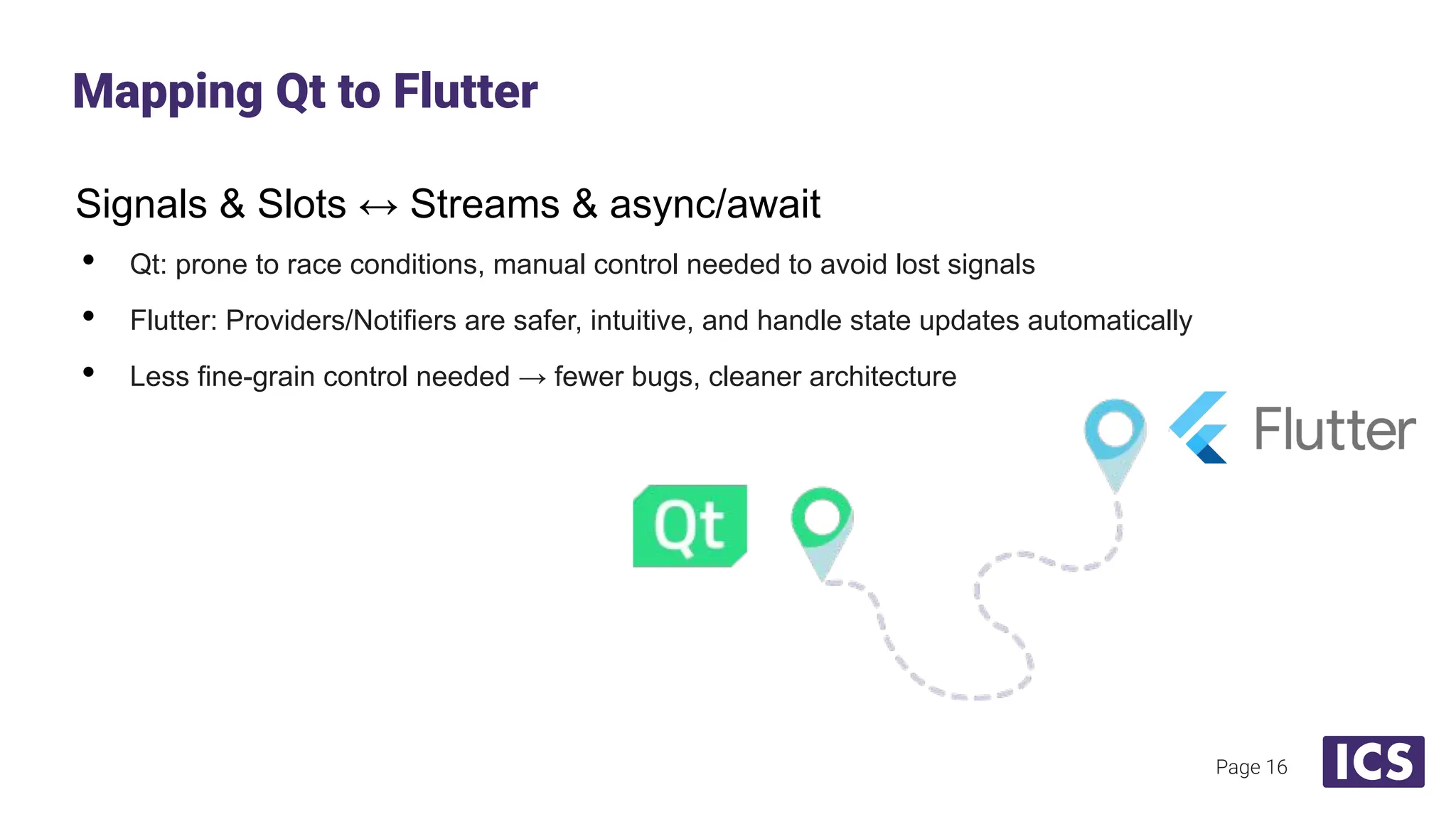 Signals & Slots ↔ Streams & async/await
• Qt: prone to race conditions, manual control needed to avoid lost signals
• Flutter: Providers/Notifiers are safer, intuitive, and handle state updates automatically
• Less fine-grain control needed → fewer bugs, cleaner architecture
Mapping Qt to Flutter
Page 16
 