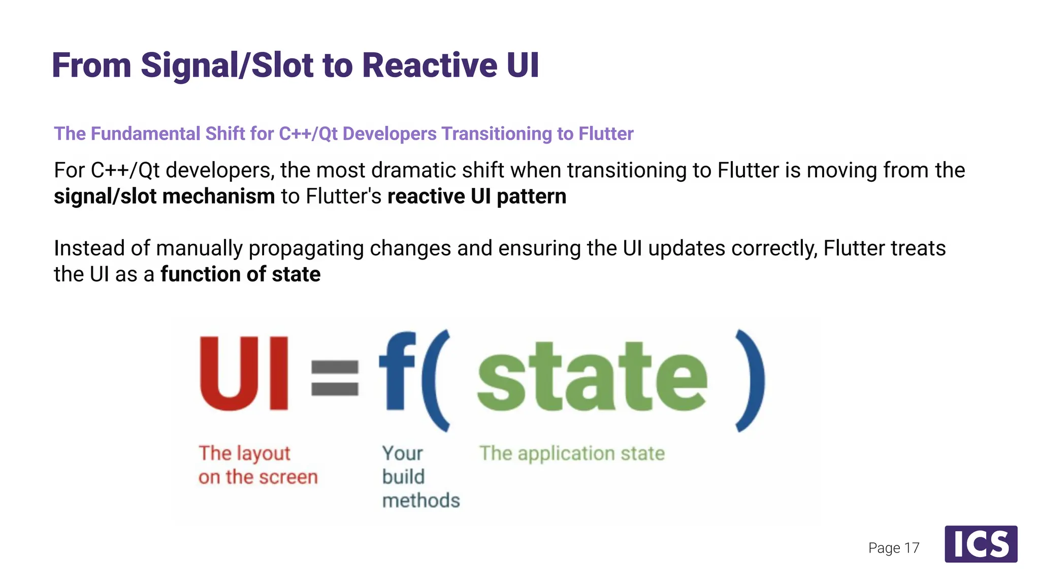 The Fundamental Shift for C++/Qt Developers Transitioning to Flutter
For C++/Qt developers, the most dramatic shift when transitioning to Flutter is moving from the
signal/slot mechanism to Flutter's reactive UI pattern
Instead of manually propagating changes and ensuring the UI updates correctly, Flutter treats
the UI as a function of state
From Signal/Slot to Reactive UI
Page 17
 