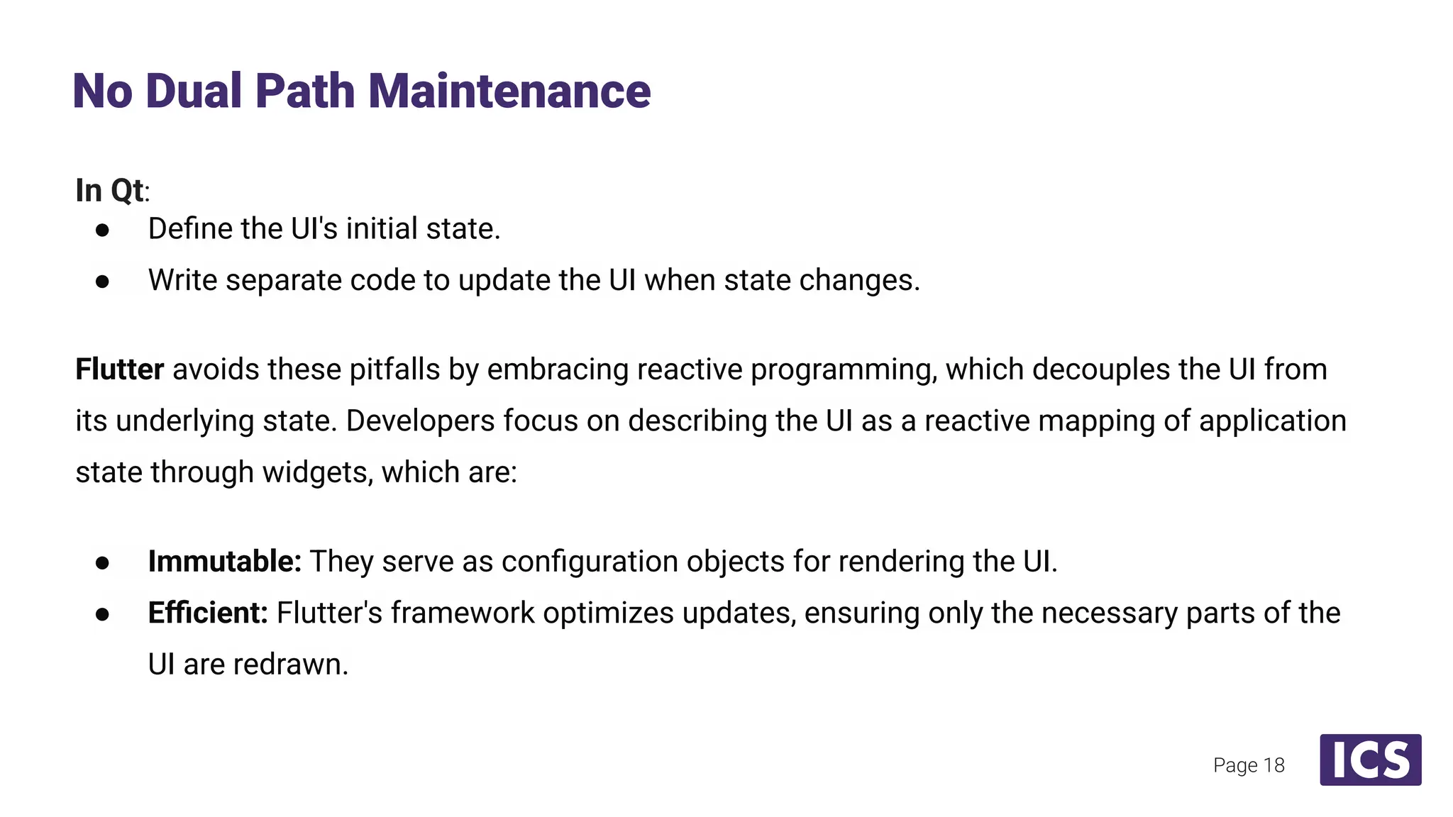 In Qt:
● Deﬁne the UI's initial state.
● Write separate code to update the UI when state changes.
Flutter avoids these pitfalls by embracing reactive programming, which decouples the UI from
its underlying state. Developers focus on describing the UI as a reactive mapping of application
state through widgets, which are:
● Immutable: They serve as conﬁguration objects for rendering the UI.
● Eﬃcient: Flutter's framework optimizes updates, ensuring only the necessary parts of the
UI are redrawn.
No Dual Path Maintenance
Page 18
 