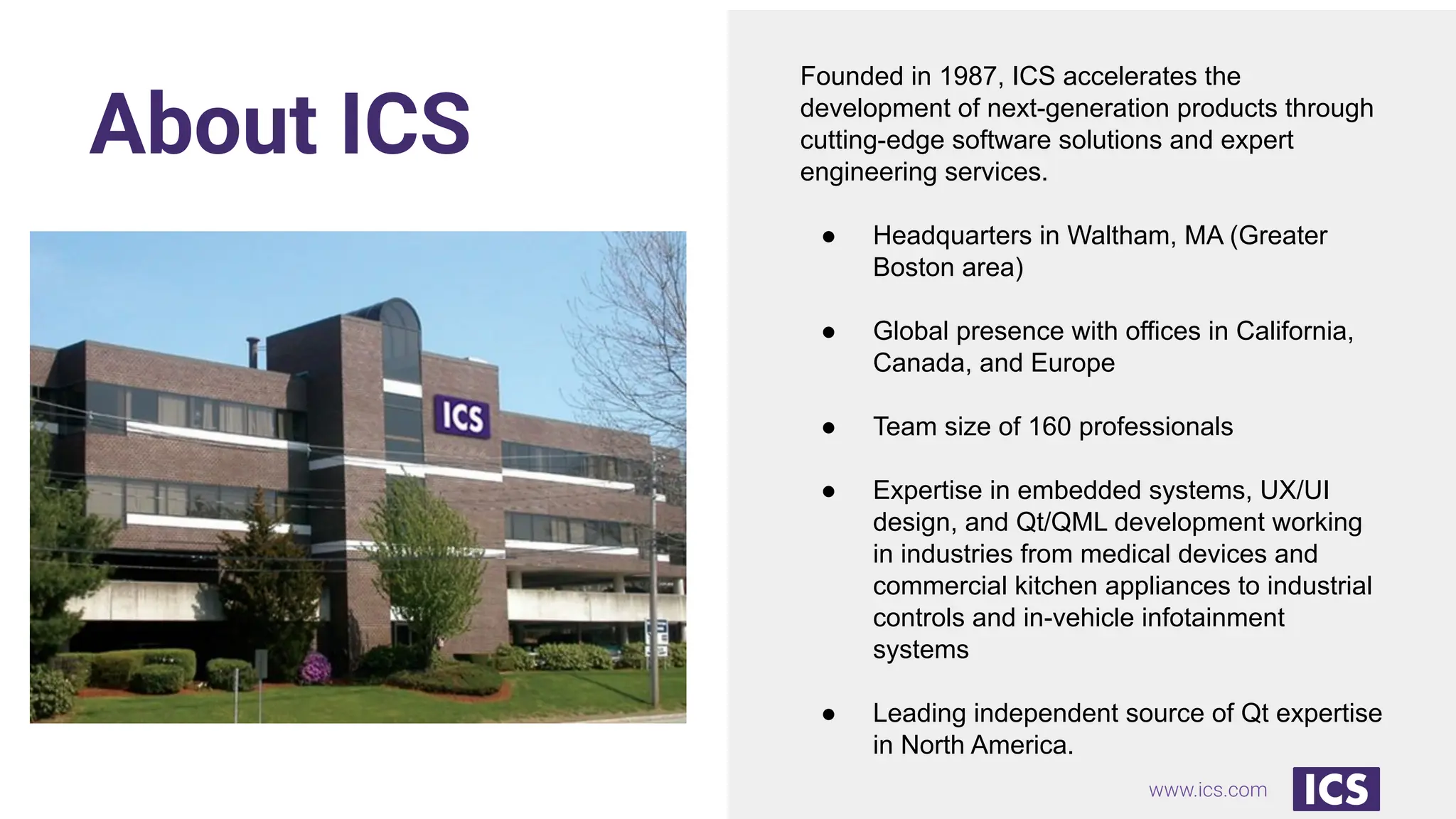 www.ics.com
About ICS
Founded in 1987, ICS accelerates the
development of next-generation products through
cutting-edge software solutions and expert
engineering services.
● Headquarters in Waltham, MA (Greater
Boston area)
● Global presence with offices in California,
Canada, and Europe
● Team size of 160 professionals
● Expertise in embedded systems, UX/UI
design, and Qt/QML development working
in industries from medical devices and
commercial kitchen appliances to industrial
controls and in-vehicle infotainment
systems
● Leading independent source of Qt expertise
in North America.
 