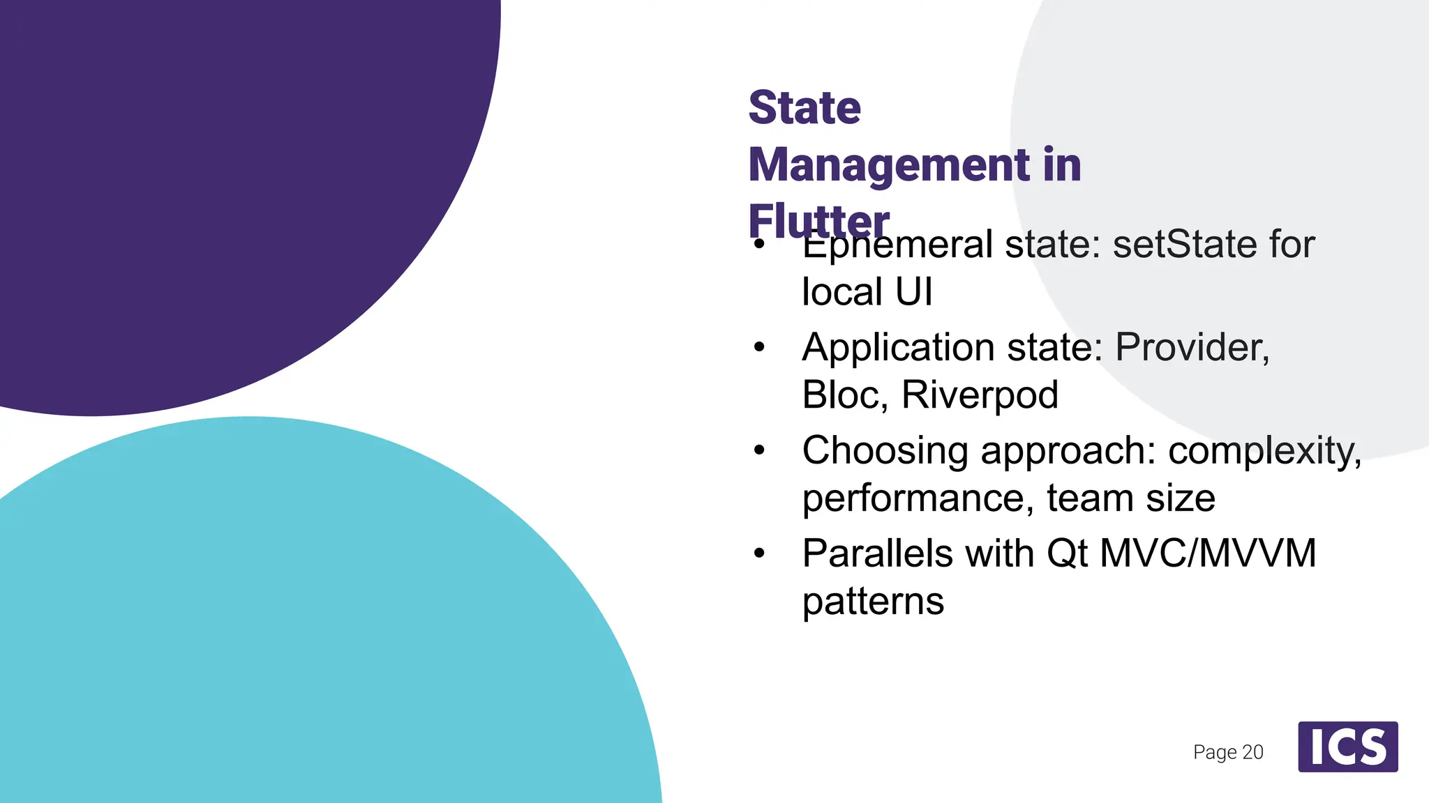 Page 20
• Ephemeral state: setState for
local UI
• Application state: Provider,
Bloc, Riverpod
• Choosing approach: complexity,
performance, team size
• Parallels with Qt MVC/MVVM
patterns
State
Management in
Flutter
 
