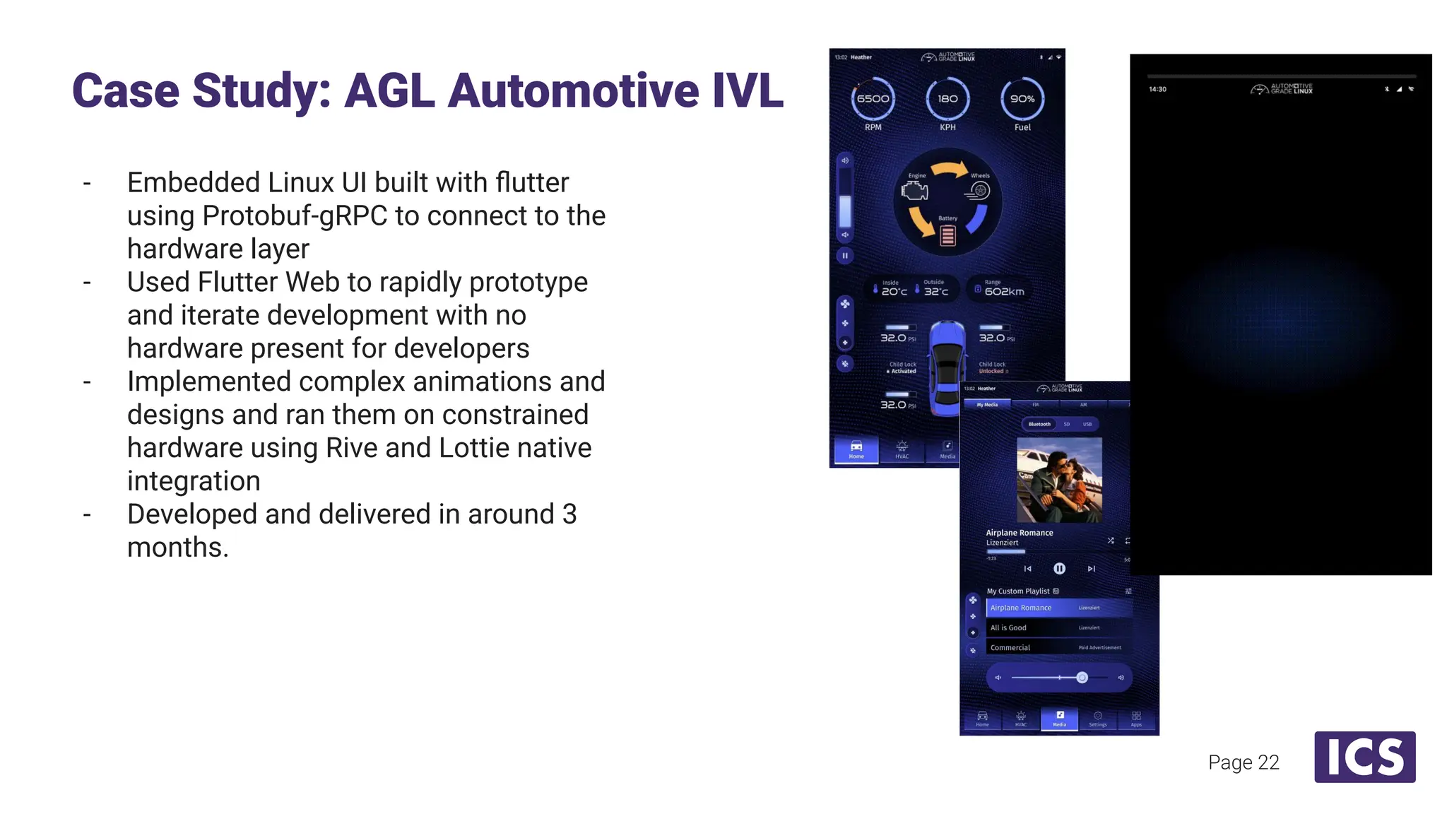 - Embedded Linux UI built with ﬂutter
using Protobuf-gRPC to connect to the
hardware layer
- Used Flutter Web to rapidly prototype
and iterate development with no
hardware present for developers
- Implemented complex animations and
designs and ran them on constrained
hardware using Rive and Lottie native
integration
- Developed and delivered in around 3
months.
Case Study: AGL Automotive IVL
Page 22
 