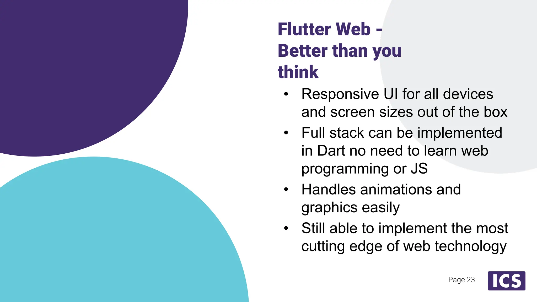 • Responsive UI for all devices
and screen sizes out of the box
• Full stack can be implemented
in Dart no need to learn web
programming or JS
• Handles animations and
graphics easily
• Still able to implement the most
cutting edge of web technology
Flutter Web -
Better than you
think
Page 23
 