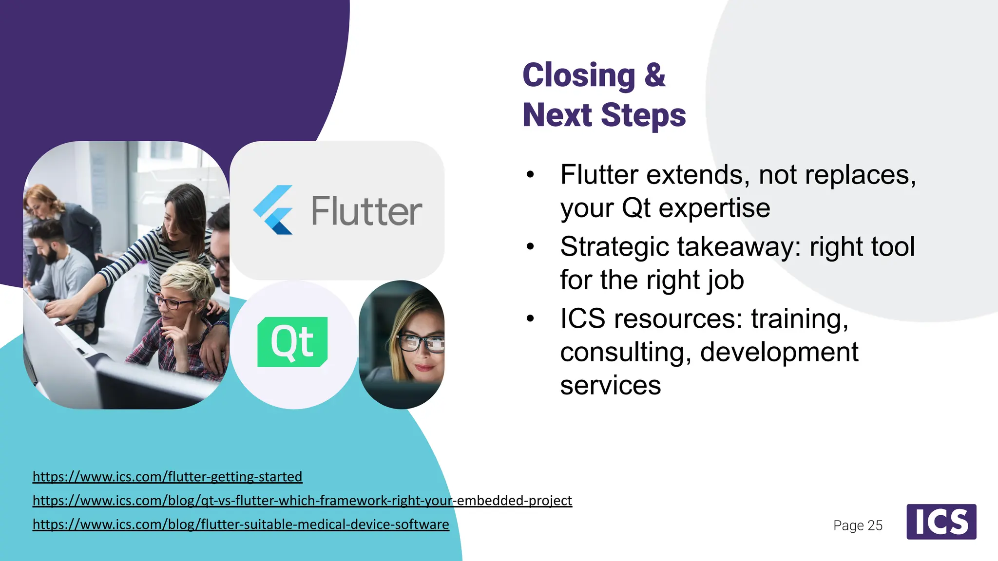 Page 25
• Flutter extends, not replaces,
your Qt expertise
• Strategic takeaway: right tool
for the right job
• ICS resources: training,
consulting, development
services
Closing &
Next Steps
https://www.ics.com/flutter-getting-started
https://www.ics.com/blog/qt-vs-flutter-which-framework-right-your-embedded-project
https://www.ics.com/blog/flutter-suitable-medical-device-software
 