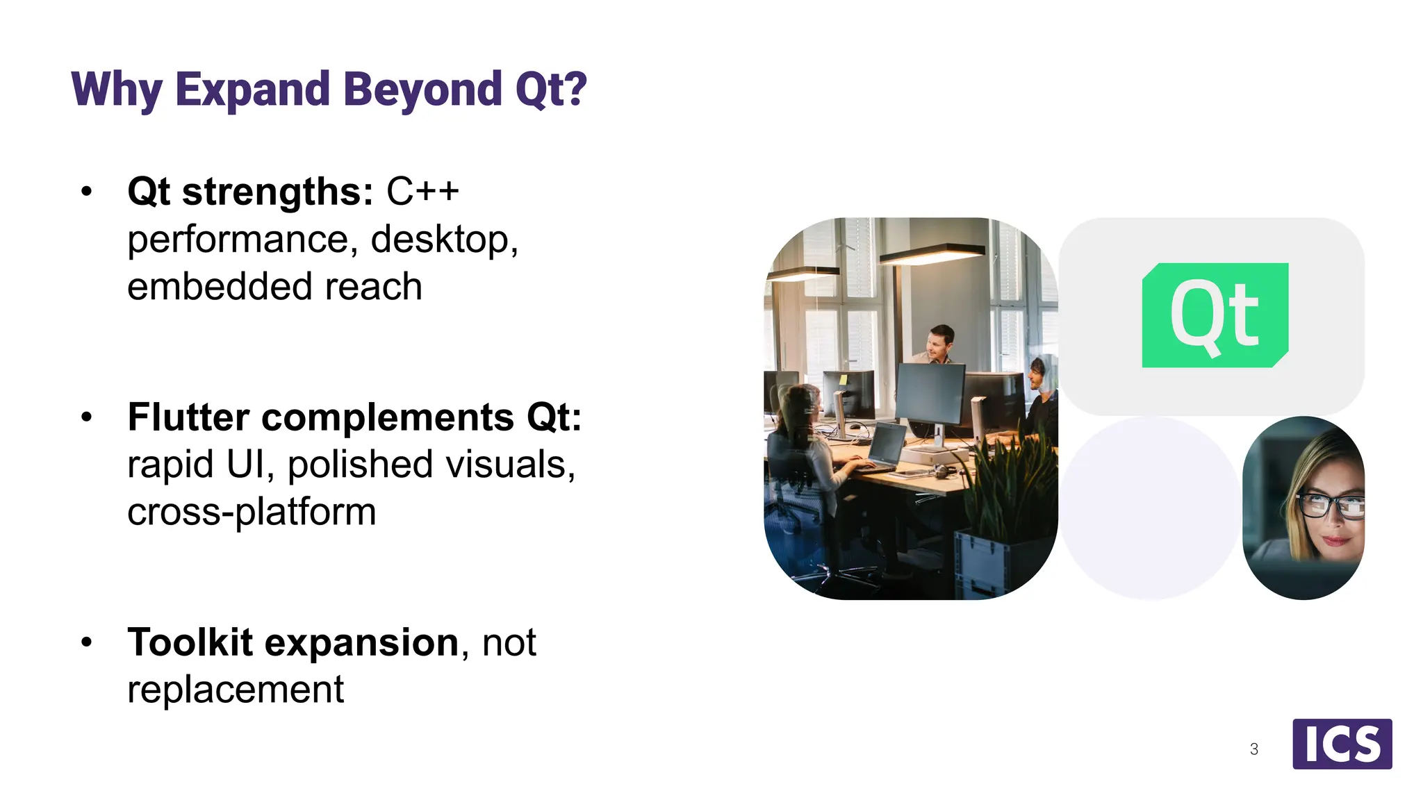 • Qt strengths: C++
performance, desktop,
embedded reach
• Flutter complements Qt:
rapid UI, polished visuals,
cross-platform
• Toolkit expansion, not
replacement
Why Expand Beyond Qt?
3
 