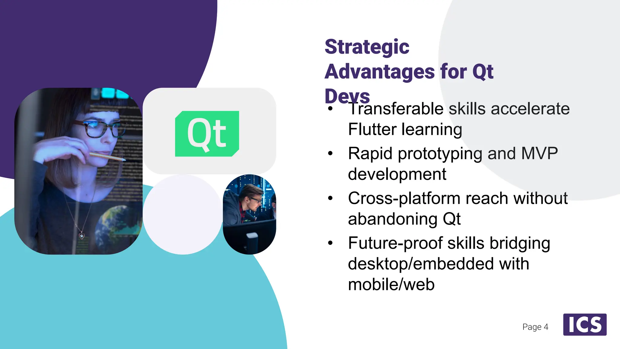 Page 4
• Transferable skills accelerate
Flutter learning
• Rapid prototyping and MVP
development
• Cross-platform reach without
abandoning Qt
• Future-proof skills bridging
desktop/embedded with
mobile/web
Strategic
Advantages for Qt
Devs
 