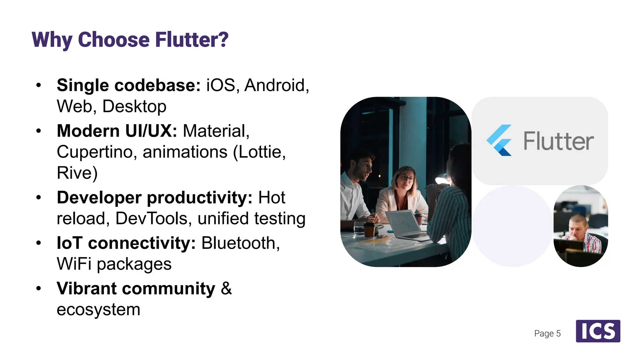 • Single codebase: iOS, Android,
Web, Desktop
• Modern UI/UX: Material,
Cupertino, animations (Lottie,
Rive)
• Developer productivity: Hot
reload, DevTools, unified testing
• IoT connectivity: Bluetooth,
WiFi packages
• Vibrant community &
ecosystem
Why Choose Flutter?
Page 5
 