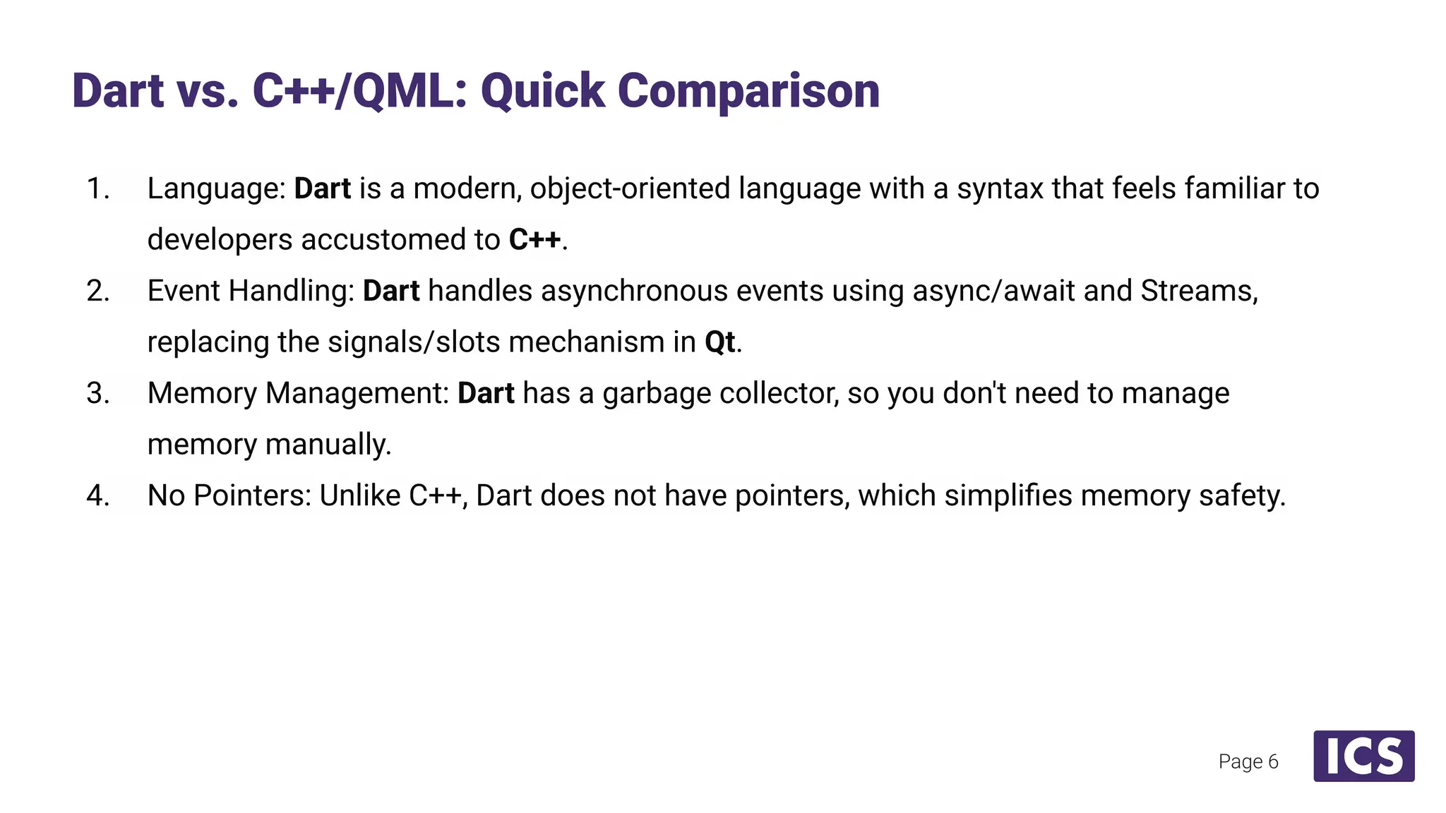 1. Language: Dart is a modern, object-oriented language with a syntax that feels familiar to
developers accustomed to C++.
2. Event Handling: Dart handles asynchronous events using async/await and Streams,
replacing the signals/slots mechanism in Qt.
3. Memory Management: Dart has a garbage collector, so you don't need to manage
memory manually.
4. No Pointers: Unlike C++, Dart does not have pointers, which simpliﬁes memory safety.
Dart vs. C++/QML: Quick Comparison
Page 6
 