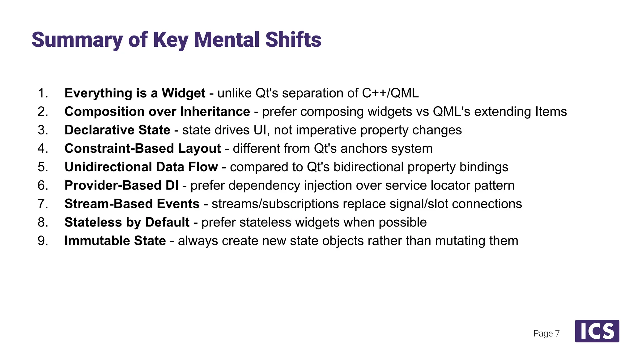 1. Everything is a Widget - unlike Qt's separation of C++/QML
2. Composition over Inheritance - prefer composing widgets vs QML's extending Items
3. Declarative State - state drives UI, not imperative property changes
4. Constraint-Based Layout - different from Qt's anchors system
5. Unidirectional Data Flow - compared to Qt's bidirectional property bindings
6. Provider-Based DI - prefer dependency injection over service locator pattern
7. Stream-Based Events - streams/subscriptions replace signal/slot connections
8. Stateless by Default - prefer stateless widgets when possible
9. Immutable State - always create new state objects rather than mutating them
Summary of Key Mental Shifts
Page 7
 