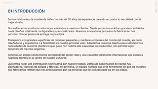BRANDBOOK RANDAL
01 INTRODUCCIÓN
Somos fabricantes de mueble de baño con más de 30 años de experiencia creando un producto de calidad con el
mejor diseño.
Nos esforzamos en ofrecer soluciones adaptadas a nuestros clientes. Desde productos en kit en grandes cantidades
hasta diseños totalmente configurables y personalizados. Nuestros innovadores procesos de fabricación nos
permiten ofrecer plazos de entrega muy rápidos.
Trabajamos con grandes superficies de bricolaje, pequeñas y medianas empresas del mundo del mueble, así como
diseñadores y arquitectos. La flexibilidad es nuestro principal valor. Adaptamos nuestros diseños para satisfacer las
necesidades de nuestros clientes lo que, junto con nuestra alta capacidad de producción, nos permite lograr
proyectos de máxima exigencia.
Tenemos un amplio conocimiento profesional del sector retail y una vocación claramente internacional que coloca a
nuestros clientes en el centro de nuestro esfuerzo.
Queremos hacer una contribución significativa con nuestro trabajo. Detrás de cada mueble de Randal hay
diseñadores, técnicos de calidad y fábricas; en definitiva, un equipo humano que cree firmemente en que los muebles
que fabricamos reflejen que nos preocupamos por las personas que los utilizan cada día en sus casas.
 