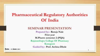 Pharmaceutical Regulatory Authorities
Of India
SEMINAR PRESENTATION
Prepared by:- Rutuja Nale
First year
M.Pharm semester 2 (PQA)
Rajarambapu College Of Pharmacy
Kasegaon
Guided by:- Prof. Archna Dhole
1
Date :- 8 June 2021
 