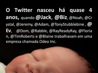 O Twitter nasceu há quase 4 anos, quando @Jack, @Biz, @Noah, @Crystal, @Jeremy, @Adam, @TonyStubblebine , @Ev,    @Dom, @Rabble, @RayReadyRay, @Florian, @TimRoberts e @Blaine trabalhavam em uma empresa chamada Odeo Inc.
