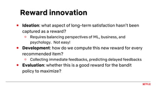 Reward innovation
● Ideation: what aspect of long-term satisfaction hasn’t been
captured as a reward?
○ Requires balancing perspectives of ML, business, and
psychology. Not easy!
● Development: how do we compute this new reward for every
recommended item?
○ Collecting immediate feedbacks, predicting delayed feedbacks
● Evaluation: whether this is a good reward for the bandit
policy to maximize?
 