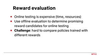 Reward evaluation
● Online testing is expensive (time, resources)
● Use offline evaluation to determine promising
reward candidates for online testing
● Challenge: hard to compare policies trained with
different rewards
 