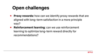 Open challenges
● Proxy rewards: how can we identify proxy rewards that are
aligned with long-term satisfaction in a more principle
way?
● Reinforcement learning: can we use reinforcement
learning to optimize long-term reward directly for
recommendations?
 