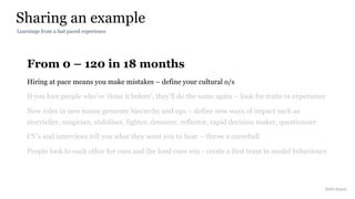 From 0 – 120 in 18 months
Hiring at pace means you make mistakes – define your cultural o/s
If you hire people who’ve ‘done it before’, they’ll do the same again – look for traits vs experience
New roles in new teams generate hierarchy and ego – define new ways of impact such as
storyteller, magician, stabiliser, fighter, dreamer, reflector, rapid decision maker, questionner
CV’s and interviews tell you what they want you to hear – throw a curveball
People look to each other for cues and the loud cues win - create a first team to model behaviours
Sharing an example
Rakhi Rajani
Learnings from a fast paced experience
 