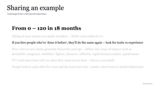 From 0 – 120 in 18 months
Hiring at pace means you make mistakes – define your cultural o/s
If you hire people who’ve ‘done it before’, they’ll do the same again – look for traits vs experience
New roles in new teams generate hierarchy and ego – define new ways of impact such as
storyteller, magician, stabiliser, fighter, dreamer, reflector, rapid decision maker, questionner
CV’s and interviews tell you what they want you to hear – throw a curveball
People look to each other for cues and the loud cues win - create a first team to model behaviours
Sharing an example
Rakhi Rajani
Learnings from a fast paced experience
 