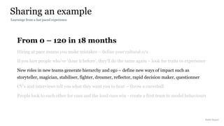 From 0 – 120 in 18 months
Hiring at pace means you make mistakes – define your cultural o/s
If you hire people who’ve ‘done it before’, they’ll do the same again – look for traits vs experience
New roles in new teams generate hierarchy and ego – define new ways of impact such as
storyteller, magician, stabiliser, fighter, dreamer, reflector, rapid decision maker, questionner
CV’s and interviews tell you what they want you to hear – throw a curveball
People look to each other for cues and the loud cues win - create a first team to model behaviours
Sharing an example
Rakhi Rajani
Learnings from a fast paced experience
 