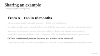 From 0 – 120 in 18 months
Hiring at pace means you make mistakes – define your cultural o/s
If you hire people who’ve ‘done it before’, they’ll do the same again – look for traits vs experience
New roles in new teams generate hierarchy and ego – define new ways of impact such as
storyteller, magician, stabiliser, fighter, dreamer, reflector, rapid decision maker, questionner
CV’s and interviews tell you what they want you to hear – throw a curveball
People look to each other for cues and the loud cues win - create a first team to model behaviours
Sharing an example
Rakhi Rajani
Learnings from a fast paced experience
 
