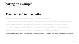 From 0 – 120 in 18 months
Hiring at pace means you make mistakes – define your cultural o/s
If you hire people who’ve ‘done it before’, they’ll do the same again – look for traits vs experience
New roles in new teams generate hierarchy and ego – define new ways of impact such as
storyteller, magician, stabiliser, fighter, dreamer, reflector, rapid decision maker, questionner
CV’s and interviews tell you what they want you to hear – throw a curveball
People look to each other for cues and the loud cues win - create a first team to model behaviours
Sharing an example
Rakhi Rajani
Learnings from a fast paced experience
 