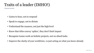 Traits of a leader (IMHO!)
Rakhi Rajani
• Listen to hear, not to respond
• Speak to engage, not to dictate
• Understand the nuances, not just the high level
• Know that titles convey ‘spikes’, they don’t limit impact
• Recognise teams work on holistic projects, not on siloed tasks
• Improve the clarity of your worldview, vs just acting on what you know already
Lessons learned
 