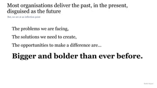 The problems we are facing,
The solutions we need to create,
The opportunities to make a difference are…
Bigger and bolder than ever before.
Most organisations deliver the past, in the present,
disguised as the future
Rakhi Rajani
But, we are at an inflection point
 