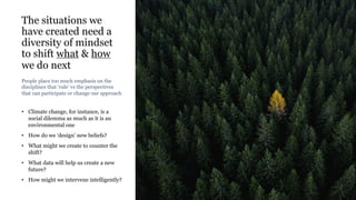 The situations we
have created need a
diversity of mindset
to shift what & how
we do next
• Climate change, for instance, is a
social dilemma as much as it is an
environmental one
• How do we ‘design’ new beliefs?
• What might we create to counter the
shift?
• What data will help us create a new
future?
• How might we intervene intelligently?
Rakhi Rajani
People place too much emphasis on the
disciplines that ‘rule’ vs the perspectives
that can participate or change our approach
 