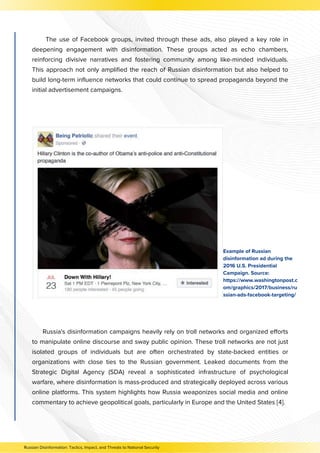 The use of Facebook groups, invited through these ads, also played a key role in
deepening engagement with disinformation. These groups acted as echo chambers,
reinforcing divisive narratives and fostering community among like-minded individuals.
This approach not only amplified the reach of Russian disinformation but also helped to
build long-term influence networks that could continue to spread propaganda beyond the
initial advertisement campaigns.
Example of Russian
disinformation ad during the
2016 U.S. Presidential
Campaign. Source:
https://www.washingtonpost.c
om/graphics/2017/business/ru
ssian-ads-facebook-targeting/
Russia's disinformation campaigns heavily rely on troll networks and organized efforts
to manipulate online discourse and sway public opinion. These troll networks are not just
isolated groups of individuals but are often orchestrated by state-backed entities or
organizations with close ties to the Russian government. Leaked documents from the
Strategic Digital Agency (SDA) reveal a sophisticated infrastructure of psychological
warfare, where disinformation is mass-produced and strategically deployed across various
online platforms. This system highlights how Russia weaponizes social media and online
commentary to achieve geopolitical goals, particularly in Europe and the United States [4].
Russian Disinformation: Tactics, Impact, and Threats to National Security
 