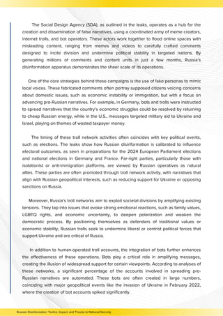 The Social Design Agency (SDA), as outlined in the leaks, operates as a hub for the
creation and dissemination of false narratives, using a coordinated army of meme creators,
internet trolls, and bot operators. These actors work together to flood online spaces with
misleading content, ranging from memes and videos to carefully crafted comments
designed to incite division and undermine political stability in targeted nations. By
generating millions of comments and content units in just a few months, Russia’s
disinformation apparatus demonstrates the sheer scale of its operations.
One of the core strategies behind these campaigns is the use of fake personas to mimic
local voices. These fabricated comments often portray supposed citizens voicing concerns
about domestic issues, such as economic instability or immigration, but with a focus on
advancing pro-Russian narratives. For example, in Germany, bots and trolls were instructed
to spread narratives that the country’s economic struggles could be resolved by returning
to cheap Russian energy, while in the U.S., messages targeted military aid to Ukraine and
Israel, playing on themes of wasted taxpayer money.
The timing of these troll network activities often coincides with key political events,
such as elections. The leaks show how Russian disinformation is calibrated to influence
electoral outcomes, as seen in preparations for the 2024 European Parliament elections
and national elections in Germany and France. Far-right parties, particularly those with
isolationist or anti-immigration platforms, are viewed by Russian operatives as natural
allies. These parties are often promoted through troll network activity, with narratives that
align with Russian geopolitical interests, such as reducing support for Ukraine or opposing
sanctions on Russia.
Moreover, Russia’s troll networks aim to exploit societal divisions by amplifying existing
tensions. They tap into issues that evoke strong emotional reactions, such as family values,
LGBTQ rights, and economic uncertainty, to deepen polarization and weaken the
democratic process. By positioning themselves as defenders of traditional values or
economic stability, Russian trolls seek to undermine liberal or centrist political forces that
support Ukraine and are critical of Russia.
In addition to human-operated troll accounts, the integration of bots further enhances
the effectiveness of these operations. Bots play a critical role in amplifying messages,
creating the illusion of widespread support for certain viewpoints. According to analyses of
these networks, a significant percentage of the accounts involved in spreading pro-
Russian narratives are automated. These bots are often created in large numbers,
coinciding with major geopolitical events like the invasion of Ukraine in February 2022,
where the creation of bot accounts spiked significantly.
Russian Disinformation: Tactics, Impact, and Threats to National Security
 