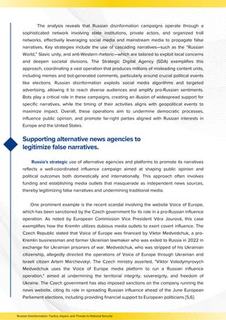 The analysis reveals that Russian disinformation campaigns operate through a
sophisticated network involving state institutions, private actors, and organized troll
networks, effectively leveraging social media and mainstream media to propagate false
narratives. Key strategies include the use of cascading narratives—such as the “Russian
World,” Slavic unity, and anti-Western rhetoric—which are tailored to exploit local concerns
and deepen societal divisions. The Strategic Digital Agency (SDA) exemplifies this
approach, coordinating a vast operation that produces millions of misleading content units,
including memes and bot-generated comments, particularly around crucial political events
like elections. Russian disinformation exploits social media algorithms and targeted
advertising, allowing it to reach diverse audiences and amplify pro-Russian sentiments.
Bots play a critical role in these campaigns, creating an illusion of widespread support for
specific narratives, while the timing of their activities aligns with geopolitical events to
maximize impact. Overall, these operations aim to undermine democratic processes,
influence public opinion, and promote far-right parties aligned with Russian interests in
Europe and the United States.
Russia's strategic use of alternative agencies and platforms to promote its narratives
reflects a well-coordinated influence campaign aimed at shaping public opinion and
political outcomes both domestically and internationally. This approach often involves
funding and establishing media outlets that masquerade as independent news sources,
thereby legitimizing false narratives and undermining traditional media.
One prominent example is the recent scandal involving the website Voice of Europe,
which has been sanctioned by the Czech government for its role in a pro-Russian influence
operation. As noted by European Commission Vice President Věra Jourová, this case
exemplifies how the Kremlin utilizes dubious media outlets to exert covert influence. The
Czech Republic stated that Voice of Europe was financed by Viktor Medvedchuk, a pro-
Kremlin businessman and former Ukrainian lawmaker who was exiled to Russia in 2022 in
exchange for Ukrainian prisoners of war. Medvedchuk, who was stripped of his Ukrainian
citizenship, allegedly directed the operations of Voice of Europe through Ukrainian and
Israeli citizen Artem Marchevskyi. The Czech ministry asserted, "Viktor Volodymyrovych
Medvedchuk uses the Voice of Europe media platform to run a Russian influence
operation," aimed at undermining the territorial integrity, sovereignty, and freedom of
Ukraine. The Czech government has also imposed sanctions on the company running the
news website, citing its role in spreading Russian influence ahead of the June European
Parliament elections, including providing financial support to European politicians [5,6].
Supporting alternative news agencies to
legitimize false narratives.
Russian Disinformation: Tactics, Impact, and Threats to National Security
 
