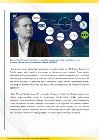 Source: https://24tv.ua/ru/kak-dejstvuet-rossijskaja-propaganda-i-media-medvedchuka-voice-
of-europe-v-evrope-kak-protivodejstvovat-24-kanal_n2542943
Russia has made substantial investments in media outlets like RT (Russia Today) and
Sputnik News, which position themselves as alternative news sources. These outlets
frequently feature sensationalist content that promotes divisive narratives and conspiracy
theories, particularly targeting audiences skeptical of mainstream media. For instance, RT
has been accused of spreading false information about various geopolitical events,
including the conflicts in Ukraine and Syria, while framing Russia as a victim of Western
aggression.
Both RT and Sputnik exemplify a broader strategy in which the Russian government
utilizes state-controlled media to disseminate disinformation. Unlike independent
journalism, these organizations do not conduct independent reporting; rather, they operate
under the aegis of the state, serving as instruments of propaganda. The regulatory bodies
overseeing media activities in Russia, along with the judicial system, do not facilitate
independent editorial operations. Instead, these outlets often exploit existing falsehoods
and unreliable information, amplifying their reach through social media platforms.
Russian Disinformation: Tactics, Impact, and Threats to National Security
 