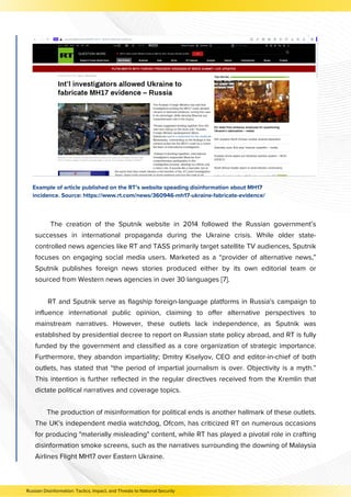 The creation of the Sputnik website in 2014 followed the Russian government’s
successes in international propaganda during the Ukraine crisis. While older state-
controlled news agencies like RT and TASS primarily target satellite TV audiences, Sputnik
focuses on engaging social media users. Marketed as a “provider of alternative news,”
Sputnik publishes foreign news stories produced either by its own editorial team or
sourced from Western news agencies in over 30 languages [7].
RT and Sputnik serve as flagship foreign-language platforms in Russia's campaign to
influence international public opinion, claiming to offer alternative perspectives to
mainstream narratives. However, these outlets lack independence, as Sputnik was
established by presidential decree to report on Russian state policy abroad, and RT is fully
funded by the government and classified as a core organization of strategic importance.
Furthermore, they abandon impartiality; Dmitry Kiselyov, CEO and editor-in-chief of both
outlets, has stated that “the period of impartial journalism is over. Objectivity is a myth.”
This intention is further reflected in the regular directives received from the Kremlin that
dictate political narratives and coverage topics.
The production of misinformation for political ends is another hallmark of these outlets.
The UK's independent media watchdog, Ofcom, has criticized RT on numerous occasions
for producing "materially misleading" content, while RT has played a pivotal role in crafting
disinformation smoke screens, such as the narratives surrounding the downing of Malaysia
Airlines Flight MH17 over Eastern Ukraine.
Example of article published on the RT’s website speading disinformation about MH17
incidence. Source: https://www.rt.com/news/360946-mh17-ukraine-fabricate-evidence/
Russian Disinformation: Tactics, Impact, and Threats to National Security
 