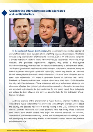 In the context of Russian disinformation, the coordination between state-sponsored
and unofficial actors plays a pivotal role in amplifying propaganda campaigns. This tactic
involves using a combination of official state channels, such as RT and Sputnik, alongside
a broader network of unofficial actors, which may include social media influencers, fringe
websites, and grassroots organizations. Together, they create a multi-layered
dissemination strategy that increases the reach and believability of disinformation efforts.
The Russian government often recruits unofficial actors to spread its narratives, aiming to
craft an appearance of organic, grassroots support [8]. This not only bolsters the credibility
of their messaging but also allows the disinformation to influence public discourse without
overt state involvement. For instance, prominent figures on platforms like Twitter,
Facebook, or Telegram may promote conspiracy theories or other forms of disinformation
that align with Kremlin interests. These influencers, with large and devoted followings, are
often more effective than bots or trolls at spreading misleading information because they
are perceived as trustworthy by their audiences. As one expert noted, these individuals
are idolized by their followers and serve as powerful hubs for the distribution of pro-
Kremlin narratives.
A striking example of this phenomenon is Tucker Carlson, a former Fox News host,
whose trip to Russia earlier in the year produced a series of highly favorable videos about
the country. His podcast, now one of the top-ranking in the U.S., continues to reach
millions. Similarly, influencers like Lauren Southern, while not overtly linked to Russian
state media, have shared content that aligns with Russian narratives. For instance,
Southern has posted videos criticizing Ukraine and mocking the media’s coverage of the
war, while joking about receiving "Rubles" in her account—a veiled reference to potential
Russian influence [9]
Coordinating efforts between state-sponsored
and unofficial actors.
Russian Disinformation: Tactics, Impact, and Threats to National Security
 