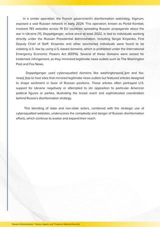 Doppelganger used cybersquatted domains like washingtonpost[.]pm and fox-
news[.]top to host sites that mirrored legitimate news outlets but featured articles designed
to shape sentiment in favor of Russian positions. These articles often portrayed U.S.
support for Ukraine negatively or attempted to stir opposition to particular American
political figures or parties, illustrating the broad reach and sophisticated coordination
behind Russia’s disinformation strategy.
This blending of state and non-state actors, combined with the strategic use of
cybersquatted websites, underscores the complexity and danger of Russian disinformation
efforts, which continue to evolve and expand their reach.
Russian Disinformation: Tactics, Impact, and Threats to National Security
In a similar operation, the French government's disinformation watchdog, Viginum,
exposed a vast Russian network in early 2024. This operation, known as Portal Kombat,
involved 193 websites across 19 EU countries spreading Russian propaganda about the
war in Ukraine [11]. Doppelganger, active since at least 2022, is tied to individuals working
directly under the Russian Presidential Administration, including Sergei Kiriyenko, First
Deputy Chief of Staff. Kiriyenko and other sanctioned individuals were found to be
violating U.S. law by using U.S.-based domains, which is prohibited under the International
Emergency Economic Powers Act (IEEPA). Several of these domains were seized for
trademark infringement, as they mimicked legitimate news outlets such as The Washington
Post and Fox News.
 