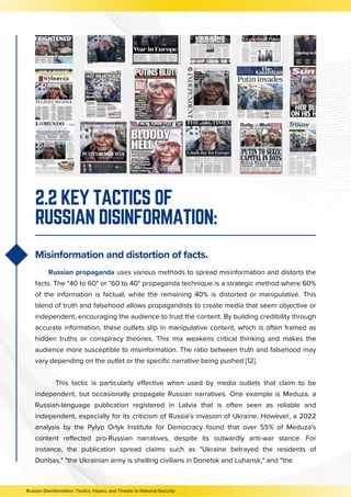 Russian propaganda uses various methods to spread misinformation and distorts the
facts. The "40 to 60" or "60 to 40" propaganda technique is a strategic method where 60%
of the information is factual, while the remaining 40% is distorted or manipulative. This
blend of truth and falsehood allows propagandists to create media that seem objective or
independent, encouraging the audience to trust the content. By building credibility through
accurate information, these outlets slip in manipulative content, which is often framed as
hidden truths or conspiracy theories. This mix weakens critical thinking and makes the
audience more susceptible to misinformation. The ratio between truth and falsehood may
vary depending on the outlet or the specific narrative being pushed [12].
This tactic is particularly effective when used by media outlets that claim to be
independent, but occasionally propagate Russian narratives. One example is Meduza, a
Russian-language publication registered in Latvia that is often seen as reliable and
independent, especially for its criticism of Russia’s invasion of Ukraine. However, a 2022
analysis by the Pylyp Orlyk Institute for Democracy found that over 55% of Meduza's
content reflected pro-Russian narratives, despite its outwardly anti-war stance. For
instance, the publication spread claims such as "Ukraine betrayed the residents of
Donbas," "the Ukrainian army is shelling civilians in Donetsk and Luhansk," and "the
2.2 KEY TACTICS OF
RUSSIAN DISINFORMATION:
Misinformation and distortion of facts.
Russian Disinformation: Tactics, Impact, and Threats to National Security
 