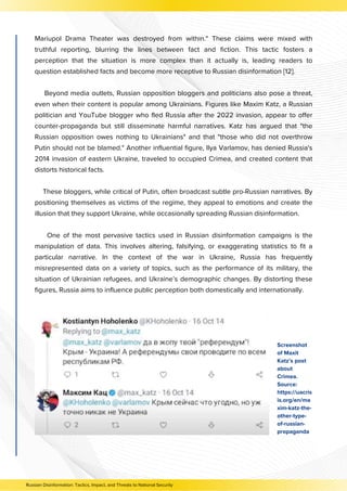 Screenshot
of Maxit
Katz’s post
about
Crimea.
Source:
https://uacris
is.org/en/ma
xim-katz-the-
other-type-
of-russian-
propaganda
Russian Disinformation: Tactics, Impact, and Threats to National Security
Mariupol Drama Theater was destroyed from within." These claims were mixed with
truthful reporting, blurring the lines between fact and fiction. This tactic fosters a
perception that the situation is more complex than it actually is, leading readers to
question established facts and become more receptive to Russian disinformation [12].
Beyond media outlets, Russian opposition bloggers and politicians also pose a threat,
even when their content is popular among Ukrainians. Figures like Maxim Katz, a Russian
politician and YouTube blogger who fled Russia after the 2022 invasion, appear to offer
counter-propaganda but still disseminate harmful narratives. Katz has argued that "the
Russian opposition owes nothing to Ukrainians" and that "those who did not overthrow
Putin should not be blamed." Another influential figure, Ilya Varlamov, has denied Russia's
2014 invasion of eastern Ukraine, traveled to occupied Crimea, and created content that
distorts historical facts.
These bloggers, while critical of Putin, often broadcast subtle pro-Russian narratives. By
positioning themselves as victims of the regime, they appeal to emotions and create the
illusion that they support Ukraine, while occasionally spreading Russian disinformation.
One of the most pervasive tactics used in Russian disinformation campaigns is the
manipulation of data. This involves altering, falsifying, or exaggerating statistics to fit a
particular narrative. In the context of the war in Ukraine, Russia has frequently
misrepresented data on a variety of topics, such as the performance of its military, the
situation of Ukrainian refugees, and Ukraine’s demographic changes. By distorting these
figures, Russia aims to influence public perception both domestically and internationally.
 