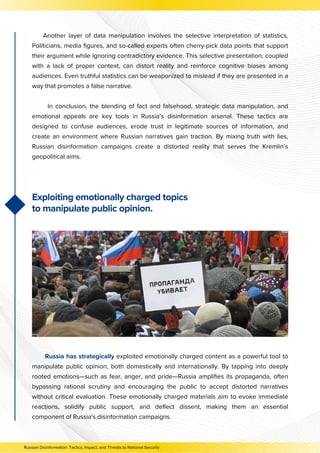 Another layer of data manipulation involves the selective interpretation of statistics.
Politicians, media figures, and so-called experts often cherry-pick data points that support
their argument while ignoring contradictory evidence. This selective presentation, coupled
with a lack of proper context, can distort reality and reinforce cognitive biases among
audiences. Even truthful statistics can be weaponized to mislead if they are presented in a
way that promotes a false narrative.
In conclusion, the blending of fact and falsehood, strategic data manipulation, and
emotional appeals are key tools in Russia’s disinformation arsenal. These tactics are
designed to confuse audiences, erode trust in legitimate sources of information, and
create an environment where Russian narratives gain traction. By mixing truth with lies,
Russian disinformation campaigns create a distorted reality that serves the Kremlin’s
geopolitical aims.
Russian Disinformation: Tactics, Impact, and Threats to National Security
Exploiting emotionally charged topics
to manipulate public opinion.
Russia has strategically exploited emotionally charged content as a powerful tool to
manipulate public opinion, both domestically and internationally. By tapping into deeply
rooted emotions—such as fear, anger, and pride—Russia amplifies its propaganda, often
bypassing rational scrutiny and encouraging the public to accept distorted narratives
without critical evaluation. These emotionally charged materials aim to evoke immediate
reactions, solidify public support, and deflect dissent, making them an essential
component of Russia's disinformation campaigns.
 