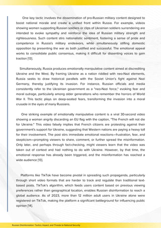 Russian Disinformation: Tactics, Impact, and Threats to National Security
One key tactic involves the dissemination of pro-Russian military content designed to
boost national morale and create a unified front within Russia. For example, videos
showing women supporting Russian soldiers or clips of Ukrainian soldiers surrendering are
intended to evoke sympathy and reinforce the idea of Russian military strength and
righteousness. Such content stirs nationalistic sentiment, fostering a sense of pride and
competence in Russia's military endeavors, while simultaneously stifling domestic
opposition by presenting the war as both justified and successful. The emotional appeal
works to consolidate public consensus, making it difficult for dissenting voices to gain
traction [13].
Simultaneously, Russia produces emotionally manipulative content aimed at discrediting
Ukraine and the West. By framing Ukraine as a nation riddled with neo-Nazi elements,
Russia seeks to draw historical parallels with the Soviet Union’s fight against Nazi
Germany, thereby justifying its invasion. For instance, Russian officials and media
consistently refer to the Ukrainian government as a "neo-Nazi force," evoking fear and
moral outrage, particularly among older generations who remember the horrors of World
War II. This tactic plays on deep-seated fears, transforming the invasion into a moral
crusade in the eyes of many Russians.
One striking example of emotionally manipulative content is a viral 30-second video
showing a woman angrily discarding an EU flag with the caption, "The French will not die
for Ukraine." This video falsely implies that French citizens are protesting against their
government's support for Ukraine, suggesting that Western nations are paying a heavy toll
for their involvement. The post stirs immediate emotional reactions—frustration, fear, and
skepticism—prompting viewers to share, comment, or further spread the misinformation.
Only later, and perhaps through fact-checking, might viewers learn that the video was
taken out of context and had nothing to do with Ukraine. However, by that time, the
emotional response has already been triggered, and the misinformation has reached a
wide audience [13].
Platforms like TikTok have become pivotal in spreading such propaganda, particularly
through short video formats that are harder to track and regulate than traditional text-
based posts. TikTok’s algorithm, which feeds users content based on previous viewing
preferences rather than geographical location, enables Russian disinformation to reach a
global audience. As of 2023, more than 12 million adult users in Ukraine alone were
registered on TikTok, making the platform a significant battleground for influencing public
opinion [14].
 