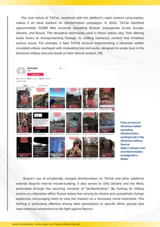 The viral nature of TikTok, combined with the platform’s rapid content consumption,
makes it an ideal medium for disinformation campaigns. In 2023, TikTok identified
approximately 12,000 fake accounts spreading Russian propaganda across Europe,
Ukraine, and Russia. The deceptive techniques used in these videos vary, from altering
audio tracks to misrepresenting footage, to crafting humorous content that trivializes
serious issues. For example, a fake TikTok account impersonating a Ukrainian soldier
circulated videos overlayed with misleading text and audio, designed to erode trust in the
Ukrainian military and cast doubt on their ethical conduct. [14].
Russia’s use of emotionally charged disinformation on TikTok and other platforms
extends beyond internal morale-building; it also serves to vilify Ukraine and the West,
particularly through the recurring narrative of "de-Nazification." By framing its military
actions as a liberation effort, Russia stokes fear among its citizens and sympathetic foreign
audiences, encouraging them to view the invasion as a necessary moral imperative. This
framing is particularly effective among older generations or specific ethnic groups who
have historical connections to the fight against Nazism.
Fake account of
Ukrainian soldier
spreading
disinformation,
eroding trust in the
Ukrainian military.
Source:
https://rubryka.com/
en/article/rosijska-
propaganda-u-
tiktok/
Russian Disinformation: Tactics, Impact, and Threats to National Security
 