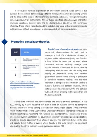 Promoting conspiracy theories.
In conclusion, Russia’s exploitation of emotionally charged topics serves a dual
purpose: it consolidates domestic support for its military actions while discrediting Ukraine
and the West in the eyes of international and domestic audiences. Through manipulative
content, particularly on platforms like TikTok, Russia sidesteps rational analysis and fosters
emotional reactions, thereby achieving its disinformation objectives with remarkable
efficiency. These efforts not only distort the facts but also leave lasting emotional imprints,
making it more difficult for audiences to later separate truth from manipulation.
Survey data reinforces the pervasiveness and efficacy of these campaigns. A May
2022 survey by VZIOM revealed that over a third of Russians adhere to conspiracy
theories, with belief levels spiking to nearly half among older citizens (49%) and those
reliant on state media (48%). Such findings underscore that state-sponsored narratives are
not only reaching but resonating with Russia’s core demographics. These beliefs provide
an essential layer of justification for government actions by embedding public perceptions
of external threats, specifically from Western powers. This alignment between the state
and popular belief fortifies a system where loyalty to the state narrative is paramount,
allowing the Kremlin to maintain control over public opinion [15].
Russia’s use of conspiracy theories as state-
sponsored disinformation is not just a
propaganda tool; it’s a deliberate strategy to
engineer public opinion and justify the Kremlin's
actions. Unlike in democratic societies, where
conspiracy theories typically emerge from
popular mistrust of authority, in Russia they are
strategically manufactured by the ruling elite,
offering an alternative reality that validates
government policies while stoking a perception
of perpetual Western hostility. This top-down
approach to conspiracy dissemination speaks to
Russia’s authoritarian political structure, where
state-sponsored narratives blur the line between
truth and fiction, creating fertile ground for anti-
Western sentiment.
Russian Disinformation: Tactics, Impact, and Threats to National Security
Top 3 Russian Covid19 Narratives Source:
https://cepa.org/comprehensive-reports/jabbed-in-
the-back-mapping-russian-and-chinese-
information-operations-during-the-covid-19-
pandemic/
 