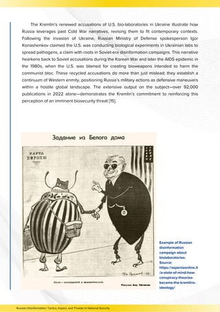 The Kremlin’s renewed accusations of U.S. bio-laboratories in Ukraine illustrate how
Russia leverages past Cold War narratives, revising them to fit contemporary contexts.
Following the invasion of Ukraine, Russian Ministry of Defense spokesperson Igor
Konashenkov claimed the U.S. was conducting biological experiments in Ukrainian labs to
spread pathogens, a claim with roots in Soviet-era disinformation campaigns. This narrative
hearkens back to Soviet accusations during the Korean War and later the AIDS epidemic in
the 1980s, when the U.S. was blamed for creating bioweapons intended to harm the
communist bloc. These recycled accusations do more than just mislead; they establish a
continuum of Western enmity, positioning Russia’s military actions as defensive maneuvers
within a hostile global landscape. The extensive output on the subject—over 92,000
publications in 2022 alone—demonstrates the Kremlin’s commitment to reinforcing this
perception of an imminent biosecurity threat [15].
Example of Russian
disinformation
campaign about
biolaboratories.
Source:
https://aspeniaonline.it
/a-state-of-mind-how-
conspiracy-theories-
became-the-kremlins-
ideology/
Russian Disinformation: Tactics, Impact, and Threats to National Security
 