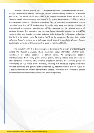 Similarly, the narrative of NATO’s supposed promise of non-expansion eastward,
though debunked by Mikhail Gorbachev himself, remains deeply embedded in Russian
discourse. The appeal of this theory lies in its emotive framing of Russia as a victim of
Western deceit, overshadowing the historical Budapest Memorandum of 1994, in which
Russia agreed to respect Ukraine’s sovereignty. Yet, by selectively emphasizing a broken
“promise” regarding NATO, the Kremlin shifts public focus away from its own violations of
international agreements, repositioning NATO’s presence as the primary source of
regional tension. This narrative has not only fueled domestic support for anti-NATO
sentiment but also found a receptive audience in far-left and far-right groups in Europe,
highlighting its global reach. By casting NATO as the aggressor, Russian state media
reframes Russia’s actions as a defensive stand against imperialistic Western forces,
justifying its territorial ambitions under the guise of victimhood [15,16].
The cumulative effect of these conspiracy theories is the erosion of critical thought
among the Russian populace, where skepticism about information—whether state-
sanctioned or factual—becomes a default stance. As conspiracies become
indistinguishable from reality, public distrust grows, making citizens more amenable to
state-controlled narratives. This systemic skepticism bolsters the Kremlin’s power by
entrenching an “us versus them” mentality, ensuring that narratives aligning with state
interests dominate, and genuine truth is sidelined. By distorting facts to present Russia as
a besieged civilization, Kremlin disinformation shapes a worldview that solidifies its control
domestically while destabilizing democratic discourse globally.
Russian Disinformation: Tactics, Impact, and Threats to National Security
 