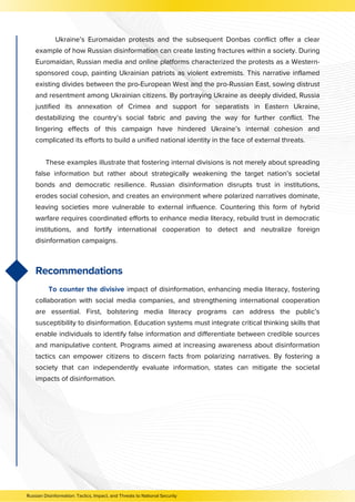 Ukraine’s Euromaidan protests and the subsequent Donbas conflict offer a clear
example of how Russian disinformation can create lasting fractures within a society. During
Euromaidan, Russian media and online platforms characterized the protests as a Western-
sponsored coup, painting Ukrainian patriots as violent extremists. This narrative inflamed
existing divides between the pro-European West and the pro-Russian East, sowing distrust
and resentment among Ukrainian citizens. By portraying Ukraine as deeply divided, Russia
justified its annexation of Crimea and support for separatists in Eastern Ukraine,
destabilizing the country’s social fabric and paving the way for further conflict. The
lingering effects of this campaign have hindered Ukraine’s internal cohesion and
complicated its efforts to build a unified national identity in the face of external threats.
These examples illustrate that fostering internal divisions is not merely about spreading
false information but rather about strategically weakening the target nation’s societal
bonds and democratic resilience. Russian disinformation disrupts trust in institutions,
erodes social cohesion, and creates an environment where polarized narratives dominate,
leaving societies more vulnerable to external influence. Countering this form of hybrid
warfare requires coordinated efforts to enhance media literacy, rebuild trust in democratic
institutions, and fortify international cooperation to detect and neutralize foreign
disinformation campaigns.
Recommendations
To counter the divisive impact of disinformation, enhancing media literacy, fostering
collaboration with social media companies, and strengthening international cooperation
are essential. First, bolstering media literacy programs can address the public’s
susceptibility to disinformation. Education systems must integrate critical thinking skills that
enable individuals to identify false information and differentiate between credible sources
and manipulative content. Programs aimed at increasing awareness about disinformation
tactics can empower citizens to discern facts from polarizing narratives. By fostering a
society that can independently evaluate information, states can mitigate the societal
impacts of disinformation.
Russian Disinformation: Tactics, Impact, and Threats to National Security
 