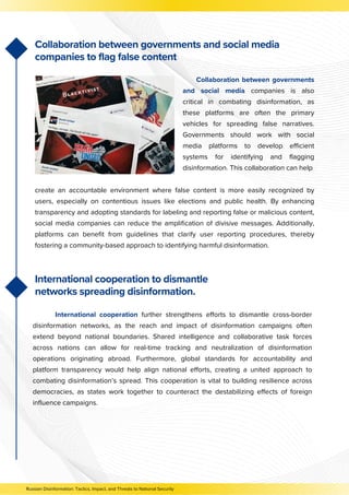 create an accountable environment where false content is more easily recognized by
users, especially on contentious issues like elections and public health. By enhancing
transparency and adopting standards for labeling and reporting false or malicious content,
social media companies can reduce the amplification of divisive messages. Additionally,
platforms can benefit from guidelines that clarify user reporting procedures, thereby
fostering a community-based approach to identifying harmful disinformation.
Collaboration between governments
and social media companies is also
critical in combating disinformation, as
these platforms are often the primary
vehicles for spreading false narratives.
Governments should work with social
media platforms to develop efficient
systems for identifying and flagging
disinformation. This collaboration can help
Collaboration between governments and social media
companies to flag false content
International cooperation to dismantle
networks spreading disinformation.
International cooperation further strengthens efforts to dismantle cross-border
disinformation networks, as the reach and impact of disinformation campaigns often
extend beyond national boundaries. Shared intelligence and collaborative task forces
across nations can allow for real-time tracking and neutralization of disinformation
operations originating abroad. Furthermore, global standards for accountability and
platform transparency would help align national efforts, creating a united approach to
combating disinformation’s spread. This cooperation is vital to building resilience across
democracies, as states work together to counteract the destabilizing effects of foreign
influence campaigns.
Russian Disinformation: Tactics, Impact, and Threats to National Security
 