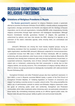 RUSSIAN DISINFORMATION AND
RELIGIOUS FREEDOMS
The Russian government’s approach to religious freedoms reveals a systematic
attempt to prioritize the Russian Orthodox Church (ROC), a deeply political, propagandistic
organization, strongly connected to the Kremlin and aligned with the ideology of Russian
imperialism, and its anti-cult organizations, including RACIRS, while marginalizing minority
religious communities through legal repression and ideological manipulation. Although
Russia’s Constitution formally guarantees freedom of religion, this guarantee is
undermined by policies and laws that elevate the ROC, allowing it to operate as an
extension of the state’s nationalist agenda, while minority faiths are criminalized and
constrained.
Jehovah’s Witnesses are among the most heavily targeted groups, facing an
intensifying crackdown that has escalated in recent years. In 2023, Memorial, a human
rights organization, identified 836 Jehovah’s Witnesses subjected to criminal prosecution,
a substantial increase from 486 cases in 2022. Of these individuals, 385 are awaiting
sentencing, with many detained, under house arrest, or listed as fugitives. Meanwhile, 353
individuals have already been sentenced, with many facing imprisonment, forced labor, or
suspended sentences. Importantly, none of these Jehovah’s Witnesses had engaged in
violent acts or incitement, underscoring that their prosecution is strictly due to their
religious beliefs, not security concerns. This criminalization of religious identity reflects an
effort to silence any group perceived as ideologically incompatible with state-sanctioned
Russian Orthodoxy [20].
Evangelical Christians and other Protestant groups also face significant repression. In
April 2023, a court in Bryansk convicted Mikhail Lipsky, a pastor of the First Church of
Evangelical Christian Baptists, of “violating legislation on freedom of conscience and
religion” by holding a worship service in a public cultural center. This ruling exemplifies the
state’s use of administrative controls to restrict non-Orthodox religious expression under
the guise of enforcing public order and conformity. Evangelical and Protestant
communities, which often emphasize active missionary work, are particularly vulnerable to
these tactics. By criminalizing missionary activity as an offense against public order, the
Russian state disrupts these groups’ ability to gather and communicate freely [20].
Violations of Religious Freedoms in Russia
Russian Disinformation: Tactics, Impact, and Threats to National Security
 